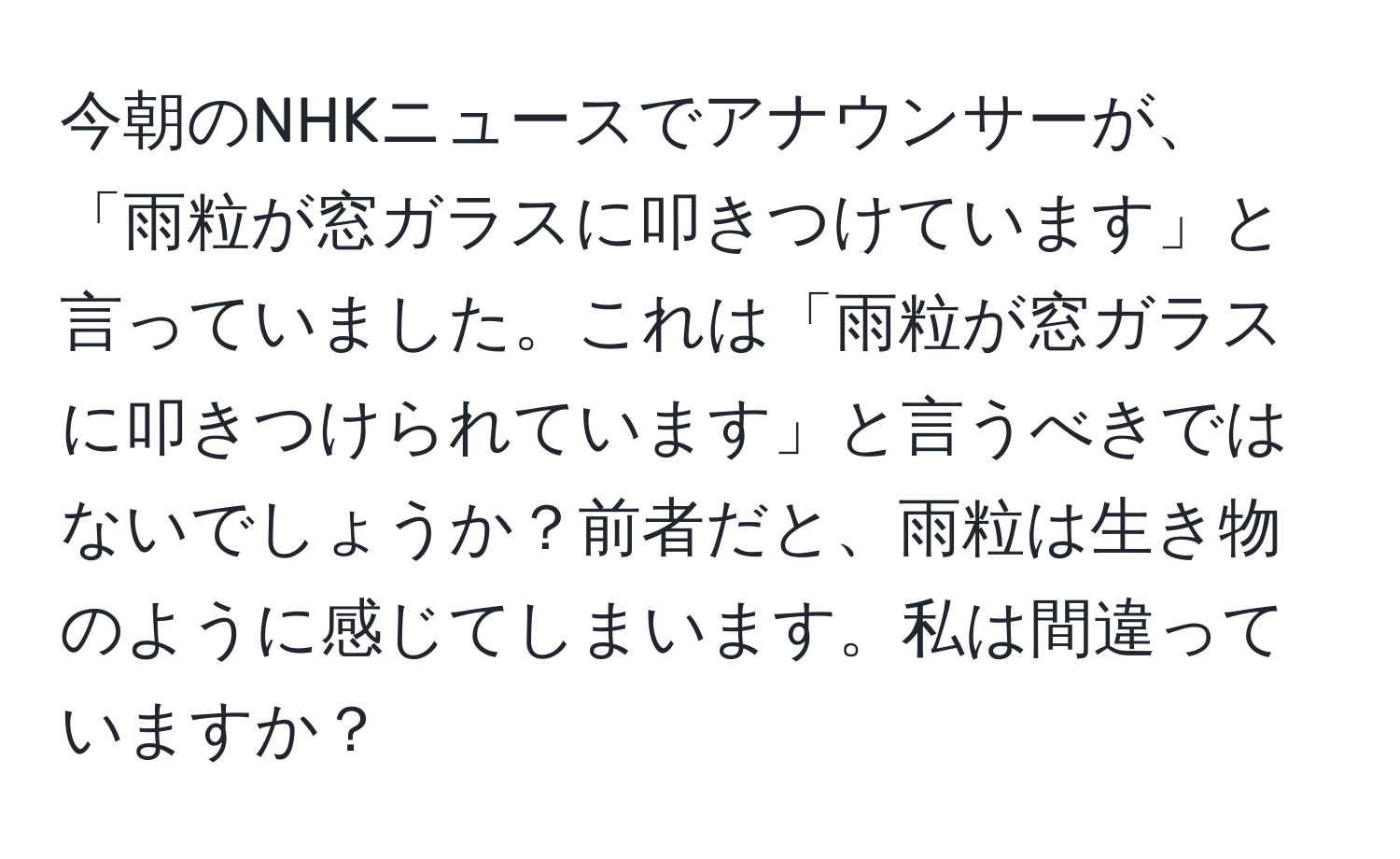 今朝のNHKニュースでアナウンサーが、「雨粒が窓ガラスに叩きつけています」と言っていました。これは「雨粒が窓ガラスに叩きつけられています」と言うべきではないでしょうか？前者だと、雨粒は生き物のように感じてしまいます。私は間違っていますか？