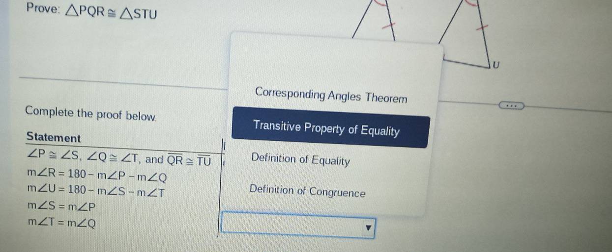 Prove: △ PQR≌ △ STU
u
Corresponding Angles Theorem
Complete the proof below. Transitive Property of Equality
Statement
∠ P≌ ∠ S, ∠ Q≌ ∠ T , and overline QR≌ overline TU Definition of Equality
m∠ R=180-m∠ P-m∠ Q
m∠ U=180-m∠ S-m∠ T
Definition of Congruence
m∠ S=m∠ P
m∠ T=m∠ Q