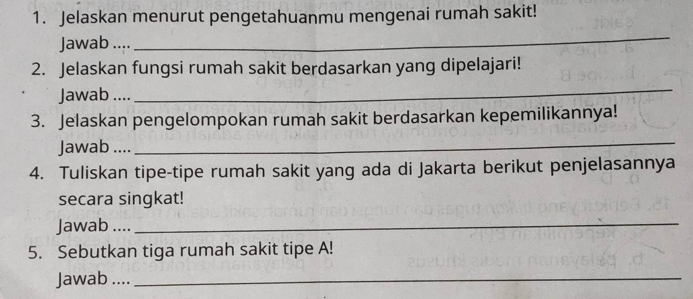 Jelaskan menurut pengetahuanmu mengenai rumah sakit! 
Jawab .... 
_ 
2. Jelaskan fungsi rumah sakit berdasarkan yang dipelajari! 
Jawab .... 
_ 
3. Jelaskan pengelompokan rumah sakit berdasarkan kepemilikannya! 
Jawab .... 
_ 
4. Tuliskan tipe-tipe rumah sakit yang ada di Jakarta berikut penjelasannya 
secara singkat! 
Jawab .... 
_ 
5. Sebutkan tiga rumah sakit tipe A! 
Jawab ...._