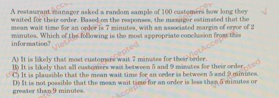 A restaurant manager asked a random sample of 100 customers how long they
waited for their order. Based on the responses, the manager estimated that the
mean wait time for an order is 7 minutes, with an associated margin of error of 2
minutes. Which of the following is the most appropriate conclusion from this
information?
A) It is likely that most customers wait 7 minutes for their order.
B) It is likely that all customers wait between 5 and 9 minutes for their order
C) It is plausible that the mean wait time for an order is between 5 and 9 minutes.
D) It is not possible that the mean wait time for an order is less than 5 minutes or
greater than 9 minutes.