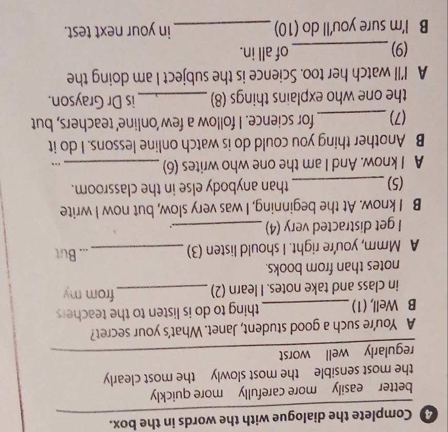 Complete the dialogue with the words in the box.
better easily more carefully more quickly
the most sensible the most slowly the most clearly
regularly well worst
_
A You're such a good student, Janet. What's your secret?
B Well, (1) _thing to do is listen to the teachers
in class and take notes. I learn (2)_
from my
notes than from books.
A Mmm, you're right. I should listen (3)_
._ But
I get distracted very (4)_
.
B I know. At the beginning, I was very slow, but now I write
(5)_ than anybody else in the classroom.
A I know. And I am the one who writes (6)_
…
B Another thing you could do is watch online lessons. I do it
(7)_ for science. I follow a few ‘online’ teachers, but
the one who explains things (8) _is Dr Grayson.
A I'll watch her too. Science is the subject I am doing the
(9)_ of all in.
B I'm sure you'll do (10) _in your next test.