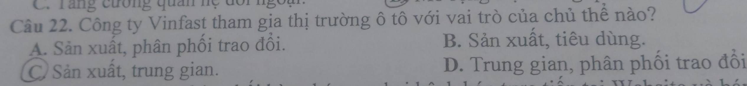 răng cưống quan hệ đôi ngồa
Câu 22. Công ty Vinfast tham gia thị trường ô tô với vai trò của chủ thể nào?
A. Sản xuất, phân phối trao đổi.
B. Sản xuất, tiêu dùng.
C. Sản xuất, trung gian. D. Trung gian, phân phối trao đồi