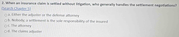 When an insurance claim is settled without litigation, who generally handles the settlement negotiations?
(Search Chapter 5)
a. Either the adjuster or the defense attorney
b. Nobody; a settlement is the sole responsibility of the insured
c. The attorney
d. The claims adjuster