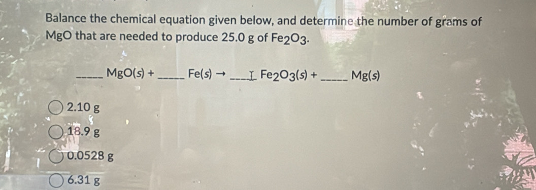 Balance the chemical equation given below, and determine the number of grams of
MgO that are needed to produce 25.0 g of Fe_2O_3. 
_ MgO(s)+ _  Fe(s)to _ Fe_2O_3(s)+ _ Mg(s)
2.10 g
18.9 g
0.0528 g
6.31 g