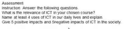 Assessment 
Instruction :Answer the following questions. 
What is the relevance of ICT in your chosen course? 
Name at least 4 uses of ICT in our daily lives and explain 
Give 5 positive impacts and 5negative impacts of ICT in the society.