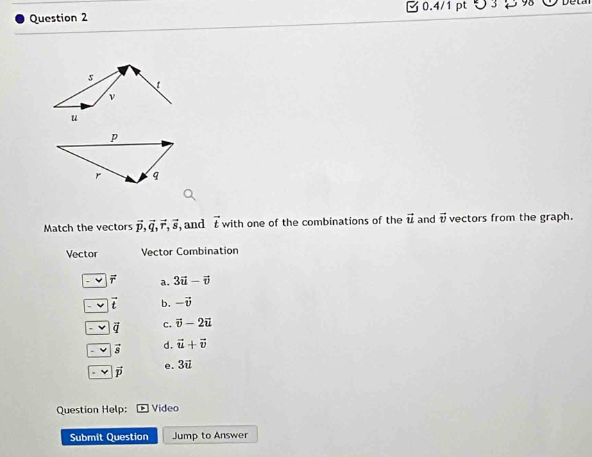 ∪
Match the vectors vector p, vector q, vector r, vector s , and vector t with one of the combinations of the vector u and vector v vectors from the graph.
Vector Vector Combination
vector r a. 3vector u-vector v
vector t b. -vector v
vector q c. vector v-2vector u
vector s d. vector u+vector v
e. 3vector u
-v vector p
Question Help: Video
Submit Question Jump to Answer