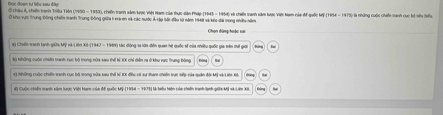 Đọc đoạn tư liệu sau đây:
Ở châu Á, chiến tranh Triều Tiên (1950-1953) ), chiến tranh xâm lược Việt Nam của thực dân Pháp (1945 - 1954) và chiến tranh xâm lược Việt Nam của để quốc Mỹ (1954-1975)
Ở khu vực Trung Đông chiến tranh Trung Đông giữa I-xra-en và các nước Ả-rập bắt đầu từ năm 1948 và kéo dài trong nhiều năm. là những cuộc chiến tranh cục bộ tiêu biểu.
Chọn đúng hoặc sai
a) Chiến tranh lạnh giữa Mỹ và Liên Xô (1947 - 1989) tác động to lớn đến quan hệ quốc tế của nhiều quốc gia trên thế giới Đứng Sai
b) Những cuộc chiến tranh cục bộ trong nửa sau thế kỉ XX chỉ diễn ra ở khu vực Trung Đông. Dòng Sai
c) Những cuộc chiến tranh cục bộ trong nửa sau thế kỉ XX đều có sự tham chiến trực tiếp của quản đội Mỹ và Liên Xô. Đúng Sai
đ) Cuộc chiến tranh xâm lược Việt Nam của đế quốc Mỹ (1954 - 1975) là biểu hiện của chiến tranh lạnh giữa Mỹ và Liên Xô. pàng Sai