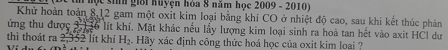 th hộc sinh giới huyện hóa 8 năm học 2009 - 2010) 
Khử hoàn toàn 8, 12 gam một oxit kim loại bằng khí CO ở nhiệt độ cao, sau khi kết thúc phản 
ng thu được . beginarrayr 3,13 5,205 hline endarray lể lít khí. Mặt khác nếu lấy lượng kim loại sinh ra hoà tan hết vào axit HCl dư 
thì thoát ra 2,352 lít khí H_2. Hãy xác định công thức hoá học của oxit kim loại ?