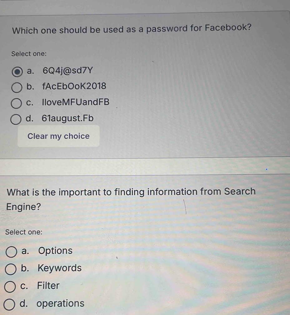 Which one should be used as a password for Facebook?
Select one:
a. 6Q4j@sd7Y
b. fAcEbOoK2018
c. IloveMFUandFB
d. 61august.Fb
Clear my choice
What is the important to finding information from Search
Engine?
Select one:
a. Options
b. Keywords
c. Filter
d. operations