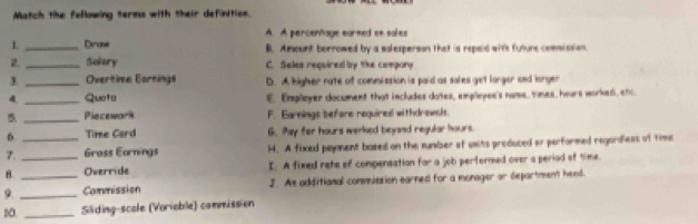 Match the fellowing terms with their definition.
1 _Dinane A. A percentage earned on sales
B. Amount borrowed by a solesperson that is repaid with future commission.
2 _Solery C. Seles required by the compory
3._ Overtime Earnings D. A higher nate of commission is paid as sales get larger and lorger
4 _Quota E. Employer document that includes dotes, employee's name, times, hours worked, etc.
5 _Piecewark F. Earnings befare required withdrawols.
6 _Time Card G. Pay for hours werked beyand regular hours.
7._ Gross Earnings H. A fixed payament based on the number of usits produced or performed regordless of time
B. Override I. A fixed rete of compensation for a job pertormed over a period of time.
9. __Commission J. As additianal commission earned for a monager or department heed.
DO. _Sliding-scole (Voriable) commission