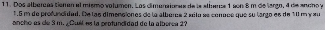 Dos albercas tienen el mismo volumen. Las dimensiones de la alberca 1 son 8 m de largo, 4 de ancho y
1.5 m de profundidad. De las dimensiones de la alberca 2 sólo se conoce que su largo es de 10 m y su 
ancho es de 3 m. ¿Cuál es la profundidad de la alberca 2?