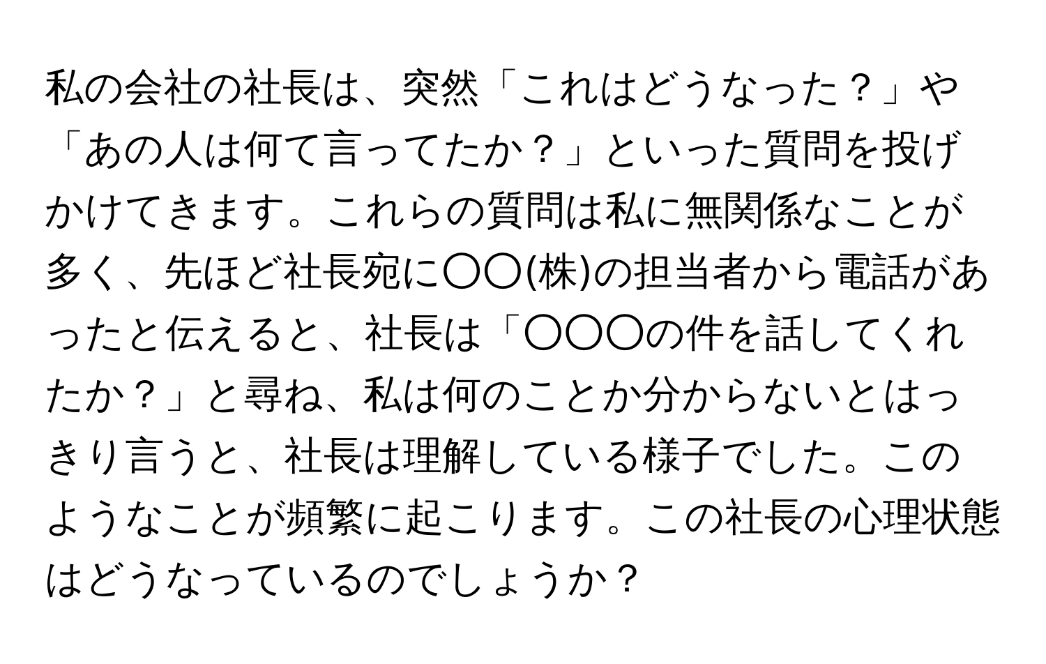 私の会社の社長は、突然「これはどうなった？」や「あの人は何て言ってたか？」といった質問を投げかけてきます。これらの質問は私に無関係なことが多く、先ほど社長宛に○○(株)の担当者から電話があったと伝えると、社長は「○○○の件を話してくれたか？」と尋ね、私は何のことか分からないとはっきり言うと、社長は理解している様子でした。このようなことが頻繁に起こります。この社長の心理状態はどうなっているのでしょうか？