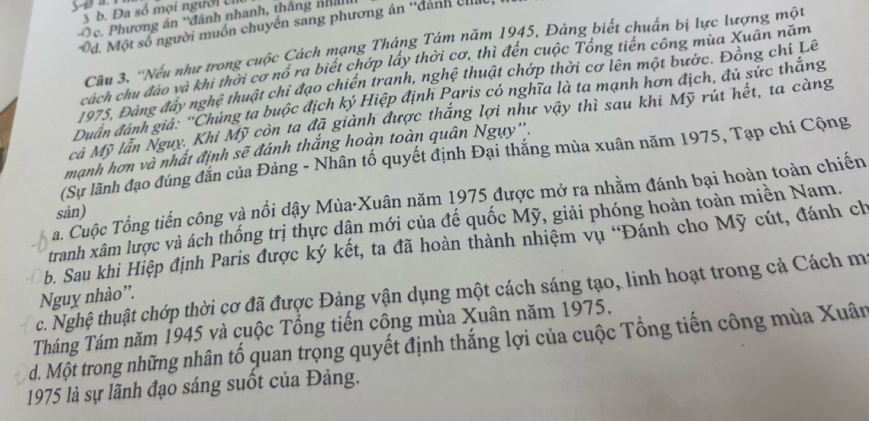 S-t a.
S b. Đa số mọi người ỉ
Oc. Phương án 'đánh nhanh, thắng nhi
Od. Một số người muồn chuyền sang phương án “đánh cha
Câu 3. ''Nếu như trong cuộc Cách mạng Tháng Tám năm 1945, Đảng biết chuẩn bị lực lượng một
cách chu đáo và khi thời cơ nổ ra biết chớp lấy thời cơ, thì đến cuộc Tổng tiến công mùa Xuân năm
1975, Đảng đẩy nghệ thuật chỉ đạo chiến tranh, nghệ thuật chớp thời cơ lên một bước. Đồng chí Lẽ
Duân đánh giá: ''Chúng ta buộc địch ký Hiệp định Paris có nghĩa là ta mạnh hơn địch, đủ sức thắng
cả Mỹ lẫn Nguy. Khi Mỹ còn ta đã giành được thắng lợi như vậy thì sau khi Mỹ rút hết, ta càng
mạnh hơn và nhất định sẽ đánh thắng hoàn toàn quân Ngụy''.
(Sự lãnh đạo đúng đắn của Đảng - Nhân tố quyết định Đại thắng mùa xuân năm 1975, Tạp chí Cộng
a. Cuộc Tổng tiến công và nổi dậy Mùa·Xuân năm 1975 được mở ra nhằm đánh bại hoàn toàn chiến
sản)
tranh xâm lược và ách thống trị thực dận mới của đế quốc Mỹ, giải phóng hoàn toàn miền Nam.
b. Sau khi Hiệp định Paris được ký kết, ta đã hoàn thành nhiệm vụ 'Đánh cho Mỹ cút, đánh ch
c. Nghệ thuật chớp thời cơ đã được Đảng vận dụng một cách sáng tạo, linh hoạt trong cả Cách m
Nguy nhào'.
Tháng Tám năm 1945 và cuộc Tổng tiến công mùa Xuân năm 1975.
d. Một trong những nhân tổ quan trọng quyết định thắng lợi của cuộc Tổng tiến công mùa Xuân
1975 là sự lãnh đạo sáng suốt của Đảng.