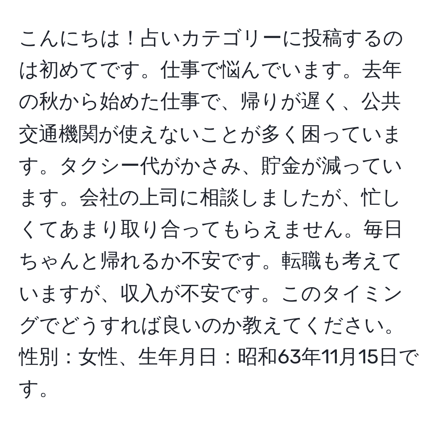 こんにちは！占いカテゴリーに投稿するのは初めてです。仕事で悩んでいます。去年の秋から始めた仕事で、帰りが遅く、公共交通機関が使えないことが多く困っています。タクシー代がかさみ、貯金が減っています。会社の上司に相談しましたが、忙しくてあまり取り合ってもらえません。毎日ちゃんと帰れるか不安です。転職も考えていますが、収入が不安です。このタイミングでどうすれば良いのか教えてください。性別：女性、生年月日：昭和63年11月15日です。