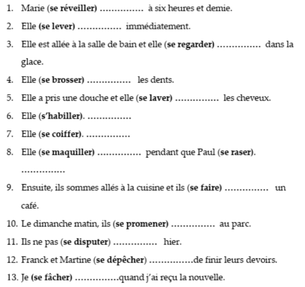 Marie (se réveiller) _à six heures et demie. 
2. Elle (se lever) _immédiatement. 
3. Elle est allée à la salle de bain et elle (se regarder) _dans la 
glace. 
4. Elle (se brosser) _les dents. 
5. Elle a pris une douche et elle (se laver) _les cheveux. 
6. Elle (s’habiller)._ 
7. Elle (se coiffer)._ 
8. Elle (se maquiller) _pendant que Paul (se raser). 
_ 
9. Ensuite, ils sommes allés à la cuisine et ils (se faire) _un 
café. 
10. Le dimanche matin, ils (se promener) ._ au parc. 
11. Ils ne pas (se disputer) _hier. 
12. Franck et Martine (se dépêcher) _de finir leurs devoirs. 
13. Je (se fâcher) _quand j'ai reçu la nouvelle.