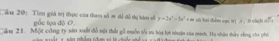 Tìm giá trị thực của tham số m đề đồ thị hàm số y=2x^3-3x^2+m có hai điểm cực trị A , B cách đều 
gốc tọa độ 0. 
Câu 21. Một công ty sản xuất đồ nội thất gỗ muồn tối ưu hóa lợi nhuận của mình. Họ nhận thấy rằng chi phí 
ân xuất x, sản phẩm (đơn vị là chiếc ghế v à x>0