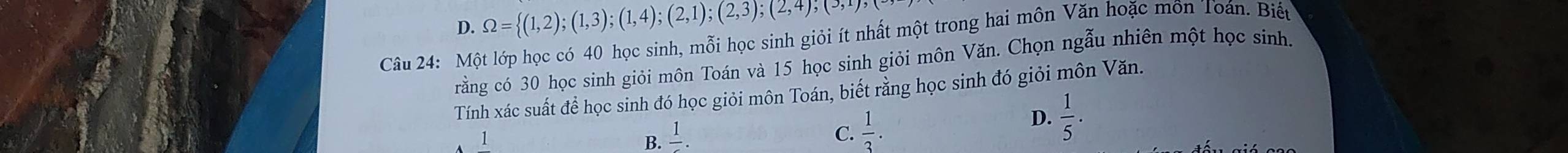 D. Omega = (1,2);(1,3);(1,4);(2,1);(2,3);(2,4);(5,1),(5, 
Câu 24: Một lớp học có 40 học sinh, mỗi học sinh giỏi ít nhất một trong hai môn Văn hoặc môn Toán. Biếu
rằng có 30 học sinh giỏi môn Toán và 15 học sinh giỏi môn Văn. Chọn ngẫu nhiên một học sinh.
Tính xác suất để học sinh đó học giỏi môn Toán, biết rằng học sinh đó giỏi môn Văn.
D.
1
B. frac 1.
C.  1/3 .  1/5 .