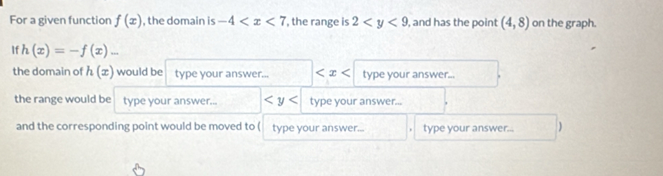 For a given function f(x) , the domain is -4 , the range is 2 , and has the point (4,8) on the graph. 
If h(x)=-f(x)... 
the domain of h(x) would be type your answer... type your answer... 
the range would be type your answer... type your answer... 
and the corresponding point would be moved to ( type your answer... type your answer... )