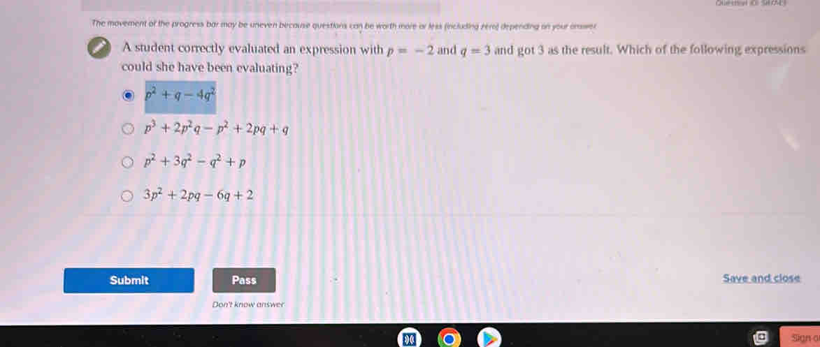 The movement of the progress bar may be uneven because questions can be worth more or less (including rero) depending on your onswer
a A student correctly evaluated an expression with p=-2 and q=3 and got3 as the result. Which of the following expressions
could she have been evaluating?
p^2+q-4q^2
p^3+2p^2q-p^2+2pq+q
p^2+3q^2-q^2+p
3p^2+2pq-6q+2
Submit Pass Save and close
Don't know answer
Sign o