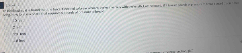 In kickboxing, it is found that the force, f, needed to break a board, varies inversely with the length, I, of the board. If it takes 8 pounds of pressure to break a board that is 3 feet
long, how long is a board that requires 5 pounds of pressure to break?
10 feet
2 feet
120 feet
4.8 feet
rents the new function. g(x)?