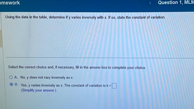 mework Question 1, MLM
Using the data in the table, determine if y varies inversely with x. If so, state the constant of variation.
Select the correct choice and, if necessary, fill in the answer box to complete your choice.
A. No, y does not vary inversely as x
B. Yes, y varies inversely as x. The constant of variation is k=□. 
(Simplify your answer.)