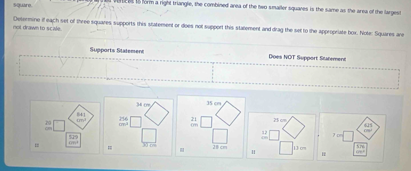 square. 
y thei verices to form a right triangle, the combined area of the two smaller squares is the same as the area of the largest 
not drawn to scale. Determine if each set of three squares supports this statement or does not support this statement and drag the set to the appropriate box. Note: Squares are 
Supports Statement Does NOT Support Statement
34 cm
841
20 cm^2 beginarrayr 256 cm^2endarray
625
cm
cm^2
7 cm
529 57
:: cm^2
:: 30 cm
:: cm^2