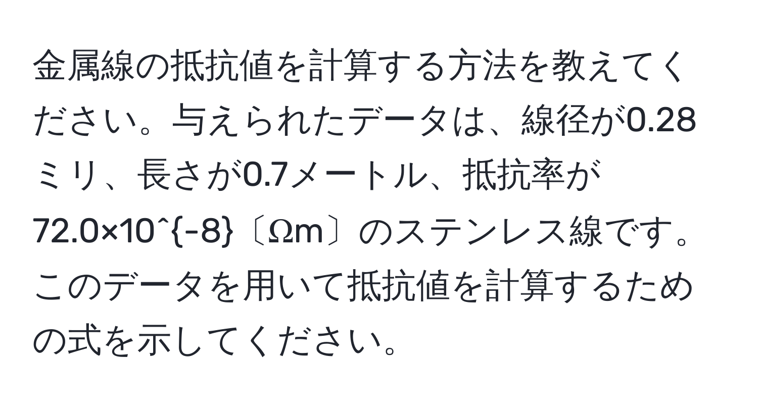 金属線の抵抗値を計算する方法を教えてください。与えられたデータは、線径が0.28ミリ、長さが0.7メートル、抵抗率が72.0×10^(-8)〔Ωm〕のステンレス線です。このデータを用いて抵抗値を計算するための式を示してください。