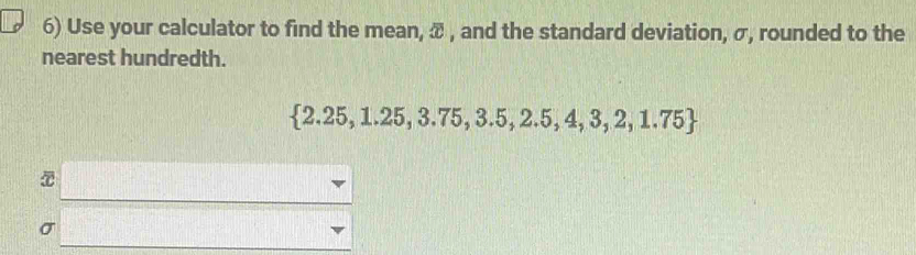 Use your calculator to find the mean, æ , and the standard deviation, σ, rounded to the 
nearest hundredth.
 2.25,1.25,3.75,3.5,2.5,4,3,2,1.75
σ