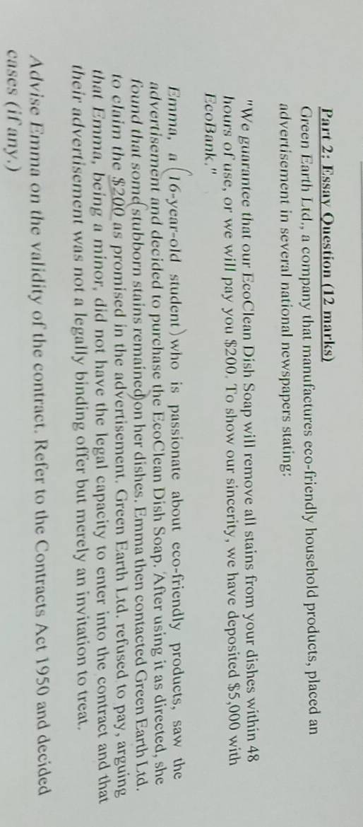 Essay Question (12 marks) 
Green Earth Ltd., a company that manufactures eco-friendly household products, placed an 
advertisement in several national newspapers stating: 
"We guarantee that our EcoClean Dish Soap will remove all stains from your dishes within 48
hours of use, or we will pay you $200. To show our sincerity, we have deposited $5,000 with 
EcoBank." 
Emma, a(16 -year-old student)who is passionate about eco-friendly products, saw the 
advertisement and decided to purchase the EcoClean Dish Soap. After using it as directed, she 
found that some stubborn stains remained)on her dishes. Emma then contacted Green Earth Ltd. 
to claim the $200 as promised in the advertisement. Green Earth Ltd. refused to pay, arguing 
that Emma, being a minor, did not have the legal capacity to enter into the contract and that 
their advertisement was not a legally binding offer but merely an invitation to treat. 
Advise Emma on the validity of the contract. Refer to the Contracts Act 1950 and decided 
cases (if any.)