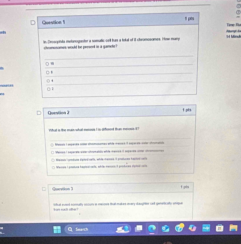 Time Ru
ents Attempt du
14 Minul
In Drosophila melanogaster a somatic cell has a total of 8 chromosomes. How many
chromosomes would be present in a gamete?
10
its
8
4
sources
2
ns
Question 2 1 pts
What is the main what meiosis I is different than meiosis II?
Meiosis I separate sister chromosomes while meiosis II separate sister chromatids
Meiosis I separate sister chromatids while meiosis () separate sister chromossmes
Meiosis I produce diploid cells, while meiosis 1I produces haplord cells
Meiosis I produce haploid cells, while meiosis II produces diplaid cells
Question 3 1 pts
What event normally occurs in meiosis that makes every daughter cell genetically unique
from each other?
Search