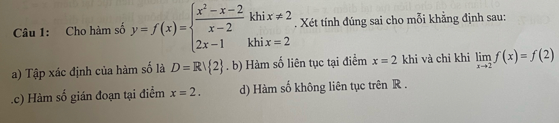 Cho hàm số y=f(x)=beginarrayl  (x^2-x-2)/x-2 khix!= 2 2x-1khix=2endarray.. Xét tính đúng sai cho mỗi khẳng định sau:
a) Tập xác định của hàm số là D=R| 2 .k () Hàm số liên tục tại điểm x=2 khi và chỉ khi limlimits _xto 2f(x)=f(2).c) Hàm số gián đoạn tại điểm x=2. d) Hàm số không liên tục trên R.