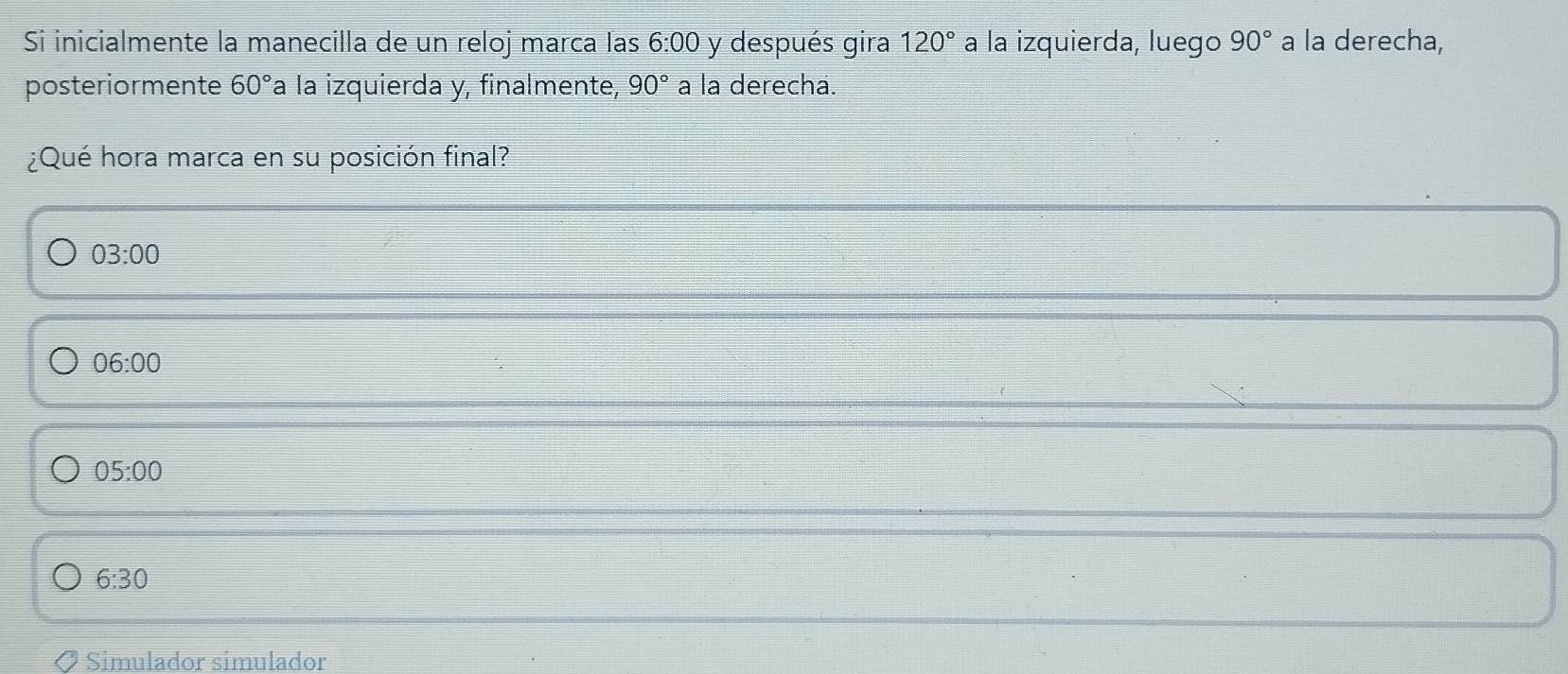 Si inicialmente la manecilla de un reloj marca las 6:00 y después gira 120° a la izquierda, luego 90° a la derecha,
posteriormente 60° a la izquierda y, finalmente, 90° a la derecha.
¿Qué hora marca en su posición final?
03:00
06:00
05:00
6:30
Simulador simulador