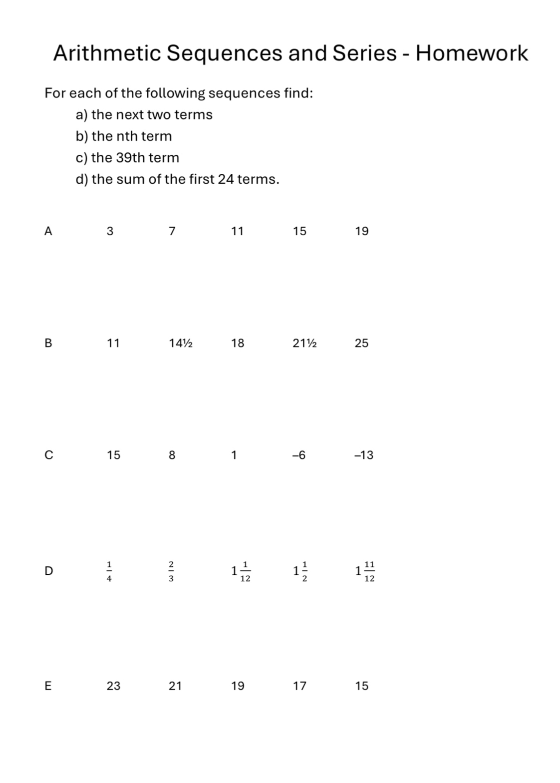 Arithmetic Sequences and Series - Homework 
For each of the following sequences find: 
a) the next two terms 
b) the nth term 
c) the 39th term 
d) the sum of the first 24 terms. 
A 3 7 11 15 19
B 11 14½ 18 21½ 25
C 15 8 1 -6 -13
D  1/4 
 2/3 
1 1/12  1 1/2  1 11/12 
E 23 21 19 17 15