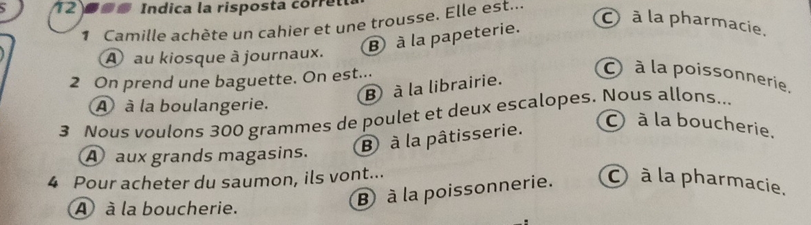 1209s Indica la risposta corret
1 Camille achète un cahier et une trousse. Elle est...
B à la papeterie.
à la pharmacie.
A au kiosque à journaux.
2 On prend une baguette. On est...
à la poissonnerie.
B à la librairie.
A à la boulangerie.
3 Nous voulons 300 grammes de poulet et deux escalopes. Nous allons...
B à la pâtisserie.
à la boucherie.
A aux grands magasins.
4 Pour acheter du saumon, ils vont... à la pharmacie.
A à la boucherie.
B à la poissonnerie.