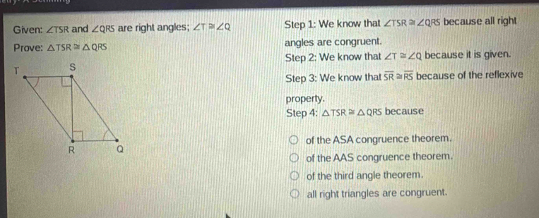 Given: ∠ TSR and ∠ QRS are right angles; ∠ T≌ ∠ Q Step 1: We know that ∠ TSR≌ ∠ QRS because all right
Prove: △ TSR≌ △ QRS angles are congruent.
Step 2: We know that ∠ T≌ ∠ Q because it is given.
Step 3: We know that overline SR≌ overline RS because of the reflexive
property.
Step 4: △ TSR≌ △ QRS because
of the ASA congruence theorem.
of the AAS congruence theorem.
of the third angle theorem.
all right triangles are congruent.