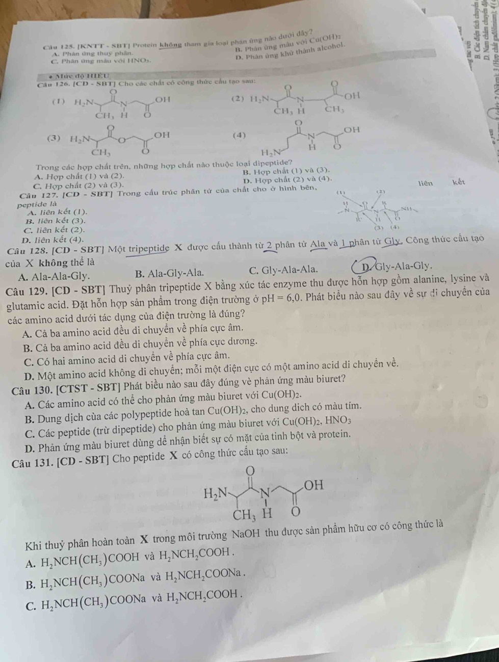 +
Câu 125. [KNTT - SBT] Protein không tham gia loại phán ứng nào dưới đây?
B. Phán ứng màu với Cu(OH)2
A. Phân ứng thuy phân
C. Phân ứng màu với HNO3.
D. Phân ủng khử thành alcohol.
* Mức độ HIÉU
Câu 126. |CD-SBT TJ Cho các chất có công thức cầu tạo sau:
a°
(1 ) H_2N 1 N OH (2) H_2N N OH
CH_-H_3 H
( ^.H_3 H CH_3
(3) H_2N , (4) N OH
OH
CH_3
H_2N
H
Trong các hợp chất trên, những hợp chất nào thuộc loại dipeptide?
A. Hợp chất (1) và (2). B. Hợp chất (1) và (3).
C. Hợp chất (2) và (3). D. Hợp chất (2) và (4). liên
Câu 127. [CD-SBT] * Trong cấu trúc phân tử của chất cho ở hình bên, kết
(1) (2)
peptide là R
A. liên kết (1).
0 NH
B. liên kết (3).
C. liên kết (2). (3) (4)
D. liên kết (4).
Câu 128. [CD - SBT] Một tripeptide X được cấu thành từ 2 phân tử Ala và 1 phân tử Gly, Công thức cầu tạo
của X không thể là ly.
A. Ala-Ala-Gly. B. Ala-Gly-Ala. C. Gly-Ala-Ala. D. Gly- Ala-C
Câu 129. [CD - SBT] Thuỷ phân tripeptide X bằng xúc tác enzyme thu được hỗn hợp gồm alanine, lysine và
glutamic acid. Đặt hỗn hợp sản phẩm trong điện trường ở pH=6,0. Phát biểu nào sau đây về sự di chuyển của
các amino acid dưới tác dụng của điện trường là đúng?
A. Cả ba amino acid đều di chuyển về phía cực âm.
B. Cả ba amino acid đều di chuyền về phía cực dương.
C. Có hai amino acid di chuyền về phía cực âm.
D. Một amino acid không di chuyển; mỗi một điện cực có một amino acid di chuyền về.
Câu 130. [CTST - SBT] Phát biều nào sau đây đúng vè phản ứng màu biuret?
A. Các amino acid có thể cho phản ứng màu biuret với Cu(OH)_2.
B. Dung dịch cùa các polypeptide hoà tan Cu(OH)_2 2, cho dung dich có màu tím.
C. Các peptide (trừ dipeptide) cho phản ứng màu biuret với Cu(OH)_2,HNO_3
D. Phản ứng màu biuret dùng dể nhận biết sự có mặt của tinh bột và protein.
Câu 131. [CD - SBT] Cho peptide X có công thức cầu tạo sau:
Khi thuỷ phân hoàn toàn X trong môi trường NaOH thu được sản phẩm hữu cơ có công thức là
A. H_2NCH(CH_3) COOH và H_2NCH_2COOH.
B. H_2NCH(CH_3) COONa và H_2NCH_2COONa.
C. H_2NCH(CH_3)COONa và H_2NCH_2COOH.