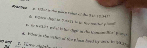 Practice a. What is the place value of the 5 in 12.345? 
b. Which digit in 5.4321 is in the tenths' place? 
c. In 0.0123, what is the digit in the thousandths' place 
d. What is the value of the place held by zero in 50.37
m set 1. Three eighths
34