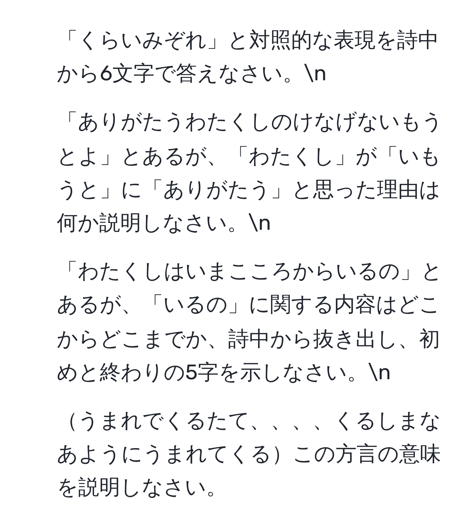 「くらいみぞれ」と対照的な表現を詩中から6文字で答えなさい。n
2. 「ありがたうわたくしのけなげないもうとよ」とあるが、「わたくし」が「いもうと」に「ありがたう」と思った理由は何か説明しなさい。n
3. 「わたくしはいまこころからいるの」とあるが、「いるの」に関する内容はどこからどこまでか、詩中から抜き出し、初めと終わりの5字を示しなさい。n
4. うまれでくるたて、、、、くるしまなあようにうまれてくるこの方言の意味を説明しなさい。