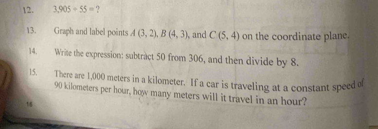 3,905/ 55= ? 
13. Graph and label points A(3,2), B(4,3) , and C(5,4) on the coordinate plane. 
14. Write the expression: subtract 50 from 306, and then divide by 8. 
15. There are 1,000 meters in a kilometer. If a car is traveling at a constant speed of
90 kilometers per hour, how many meters will it travel in an hour? 
16