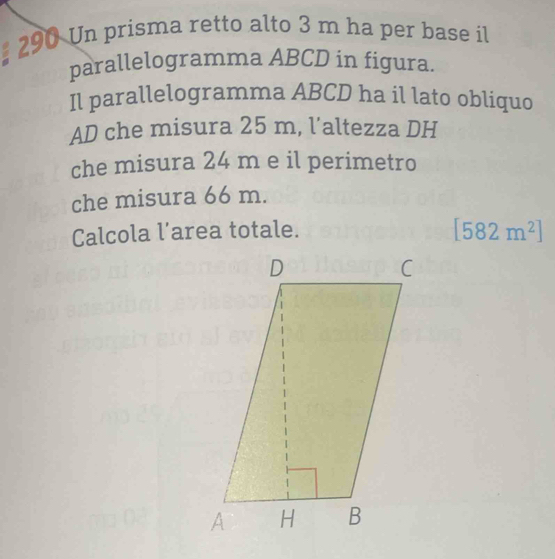 # 290 Un prisma retto alto 3 m ha per base il 
parallelogramma ABCD in figura. 
Il parallelogramma ABCD ha il lato obliquo 
AD che misura 25 m, l’altezza DH 
che misura 24 m e il perimetro 
che misura 66 m. 
Calcola l’area totale.
[582m^2]