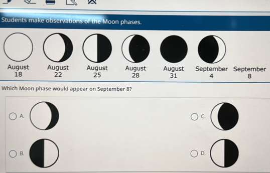 Students make observations of the Moon phases.
August August August August August September September
18 22 25 28 31 4 8
Which Moon phase would appear on September 8?
A.
C.
B.
D.