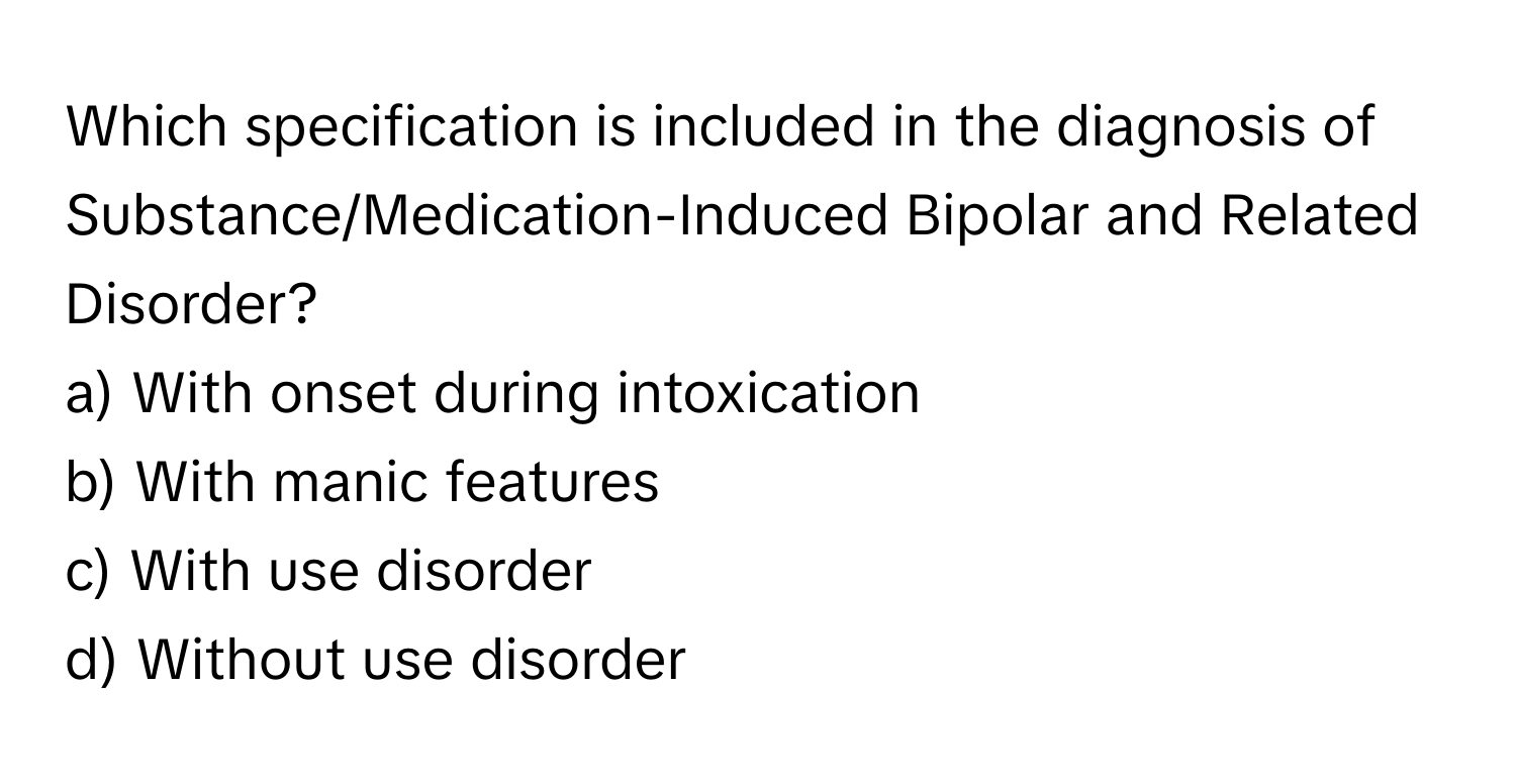 Which specification is included in the diagnosis of Substance/Medication-Induced Bipolar and Related Disorder?

a) With onset during intoxication 
b) With manic features 
c) With use disorder 
d) Without use disorder