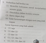 Perhatikan hal berikut in. (1) Memiliki kekuatan untuk menjelaskan
sesuatu gejala
(2) Dinyatakan dalam kondisi tertentu
(3) Harus dapat diuji
(4) Tidak bertentangan dengan teori yang telah
mapan
Syarat hipotesis yang baik adalah ....
a. (1) saja
b. (1) dan(2)
c. (2) dan (3)
d. (1), (2), dan (3)
c. (1), (2), (3), dan (4) 1