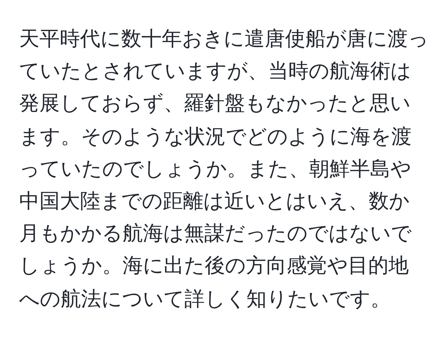 天平時代に数十年おきに遣唐使船が唐に渡っていたとされていますが、当時の航海術は発展しておらず、羅針盤もなかったと思います。そのような状況でどのように海を渡っていたのでしょうか。また、朝鮮半島や中国大陸までの距離は近いとはいえ、数か月もかかる航海は無謀だったのではないでしょうか。海に出た後の方向感覚や目的地への航法について詳しく知りたいです。