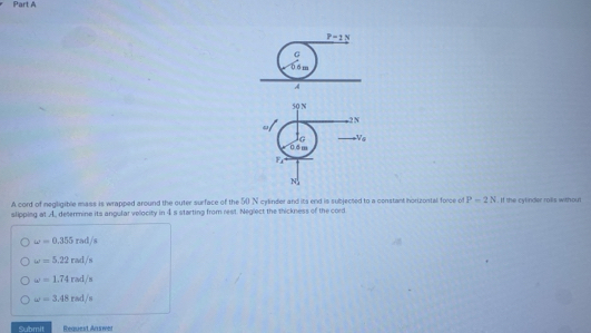 P-2N
G
0 6 m
A
50 N
-2 N
lG V_a
0.6 m
F
N
A cord of negligible mass is wrapped around the outer surface of the 50 N cylinder and its end is subjected to a constant horizontal force of P=2N
slipping at A determine its angular velocity in 4s starting from rest. Neglect the thickness of the cord . If the cylinder roillis withou
omega =0.355rsd/s
omega =5.22rad/s
omega =1.74rad/s
omega =3.48rad/s
Submit Request An swer