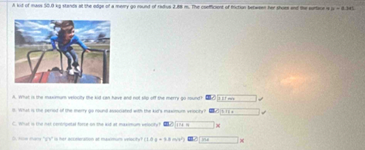 A kid of mass 50.0 kg stands at the edge of a merry go round of radius 2.88 m. The coefficient of friction between her shoes and the surface is u=0.345
A. What is the maximum velocity the kid can have and not slip off the merry go round? 
B. What is the peried of the merry go round associated with the kid's maximum velocity? 
C. What is the net centripetal force on the kid at maximum velocity? → 
D. How many "g'y" is her acceleration at maximum velotity? (1.0q-9.8m/s^2) 354