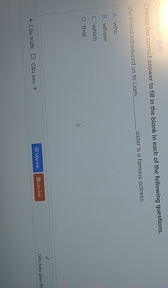 (1ầ):
Choose the correct answer to fill in the blank in each of the following questions.
Our friend introduced us to Liam, _sister is a famous actress.
A. who
B. whose
C. which
D. that
* Câu trước Câu sau Nộp bài Lưu bài Dấu hiệu gian lậ