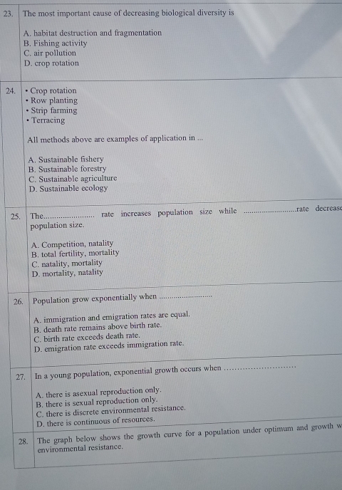The most important cause of decreasing biological diversity is
A. habitat destruction and fragmentation
B. Fishing activity
C. air pollution
D. crop rotation
24. Crop rotation
Row planting
Strip farming
Terracing
All methods above are examples of application in ...
A. Sustainable fishery
B. Sustainable forestry
C. Sustainable agriculture
D. Sustainable ecology
25. The _rate increases population size while rate decreas
population size.
A. Competition, natality
B. total fertility, mortality
C. natality, mortality
D. mortality, natality
26. Population grow exponentially when_
A. immigration and emigration rates are equal.
B. death rate remains above birth rate.
C. birth rate exceeds death rate.
D. emigration rate exceeds immigration rate.
27. In a young population, exponential growth occurs when_
A. there is asexual reproduction only.
B. there is sexual reproduction only.
C. there is discrete environmental resistance.
D. there is continuous of resources.
28. The graph below shows the growth curve for a population under optimum and growth w
environmental resistance.