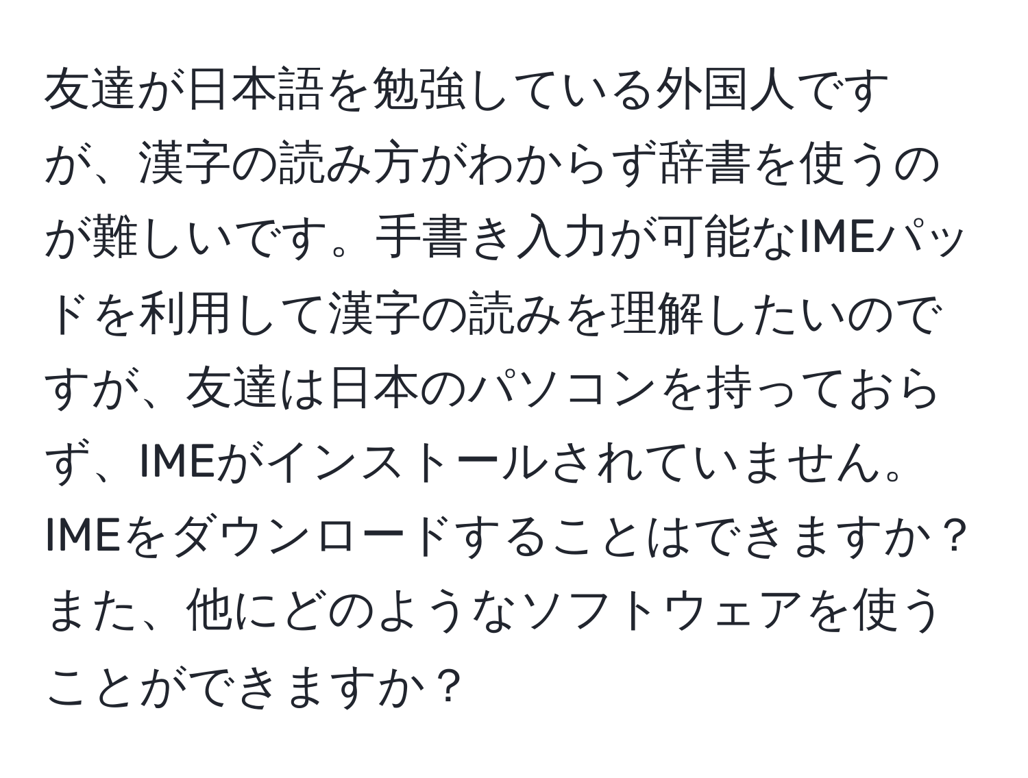 友達が日本語を勉強している外国人ですが、漢字の読み方がわからず辞書を使うのが難しいです。手書き入力が可能なIMEパッドを利用して漢字の読みを理解したいのですが、友達は日本のパソコンを持っておらず、IMEがインストールされていません。IMEをダウンロードすることはできますか？また、他にどのようなソフトウェアを使うことができますか？