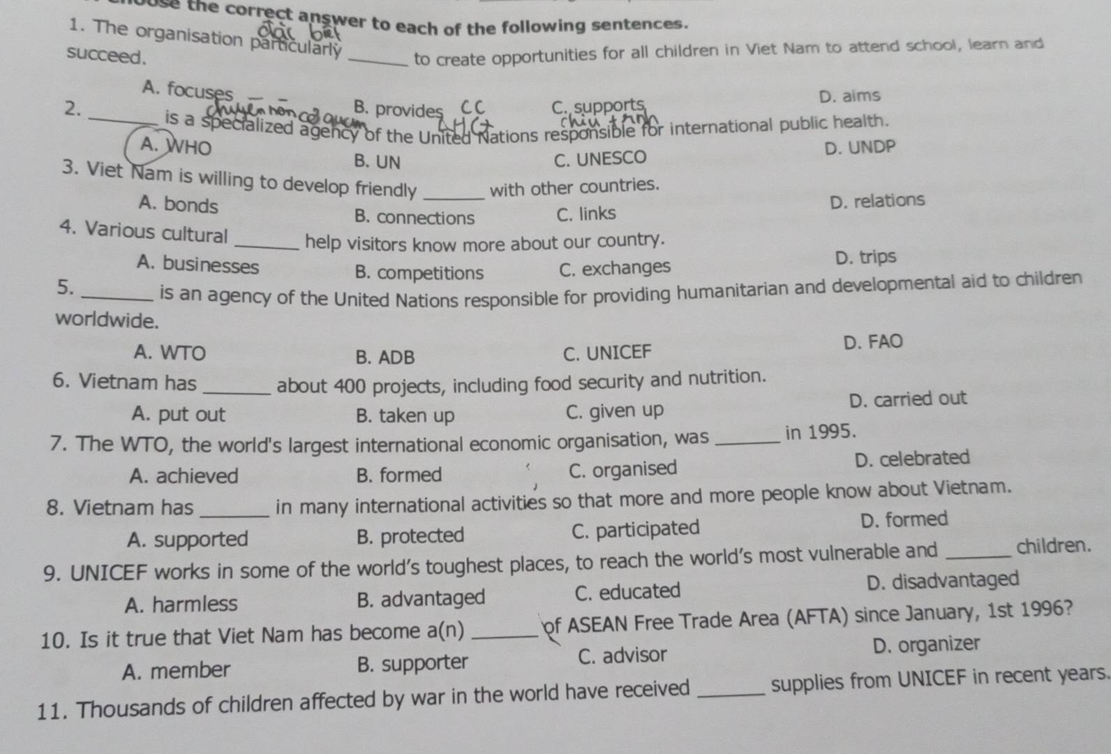 oose the correct answer to each of the following sentences.
1. The organisation particularly _to create opportunities for all children in Viet Nam to attend school, learn and
succeed.
A. focuses
D. aims
2. B. provides CC C. supports
_is a specialized agency of the United Nations responsible for international public health.
A. WHO D. UNDP
B. UN C. UNESCO
3. Viet Nam is willing to develop friendly _with other countries.
A. bonds D. relations
B. connections C. links
4. Various cultural
_help visitors know more about our country.
A. businesses B. competitions C. exchanges D. trips
5.
_is an agency of the United Nations responsible for providing humanitarian and developmental aid to children
worldwide.
A. WTO B. ADB C. UNICEF D. FAO
6. Vietnam has _about 400 projects, including food security and nutrition.
A. put out B. taken up C. given up D. carried out
7. The WTO, the world's largest international economic organisation, was _in 1995.
A. achieved B. formed D. celebrated
C. organised
8. Vietnam has_
in many international activities so that more and more people know about Vietnam.
A. supported B. protected C. participated D. formed
9. UNICEF works in some of the world’s toughest places, to reach the world's most vulnerable and _children.
A. harmless B. advantaged C. educated D. disadvantaged
10. Is it true that Viet Nam has become a(n) _of ASEAN Free Trade Area (AFTA) since January, 1st 1996?
A. member B. supporter C. advisor D. organizer
11. Thousands of children affected by war in the world have received _supplies from UNICEF in recent years.